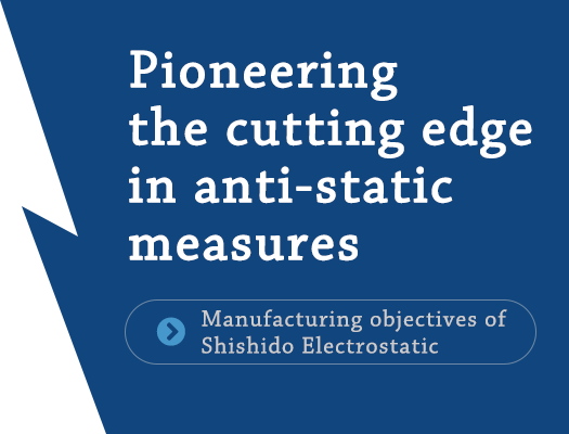 Pioneering the cutting edge in anti-static measures「Manufacturing objectives of Shishido Electrostatic」